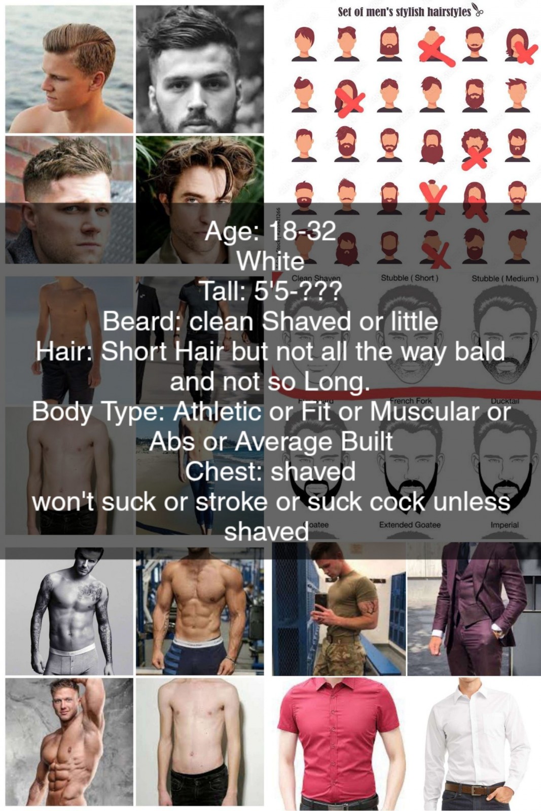 <p>Type of Daddy<br/>Age: 23-36<br/>Caucasian <br/>Tall: 5'5-???<br/>Beard: clean Shaved or little<br/>Hair: Short Hair but not all the way bald and not so Long.<br/>Body Type: Athletic or Fit or Muscular or Abs or Average Built<br/>Chest: shaved<br/>won't suck or stroke unless it shaved</p>